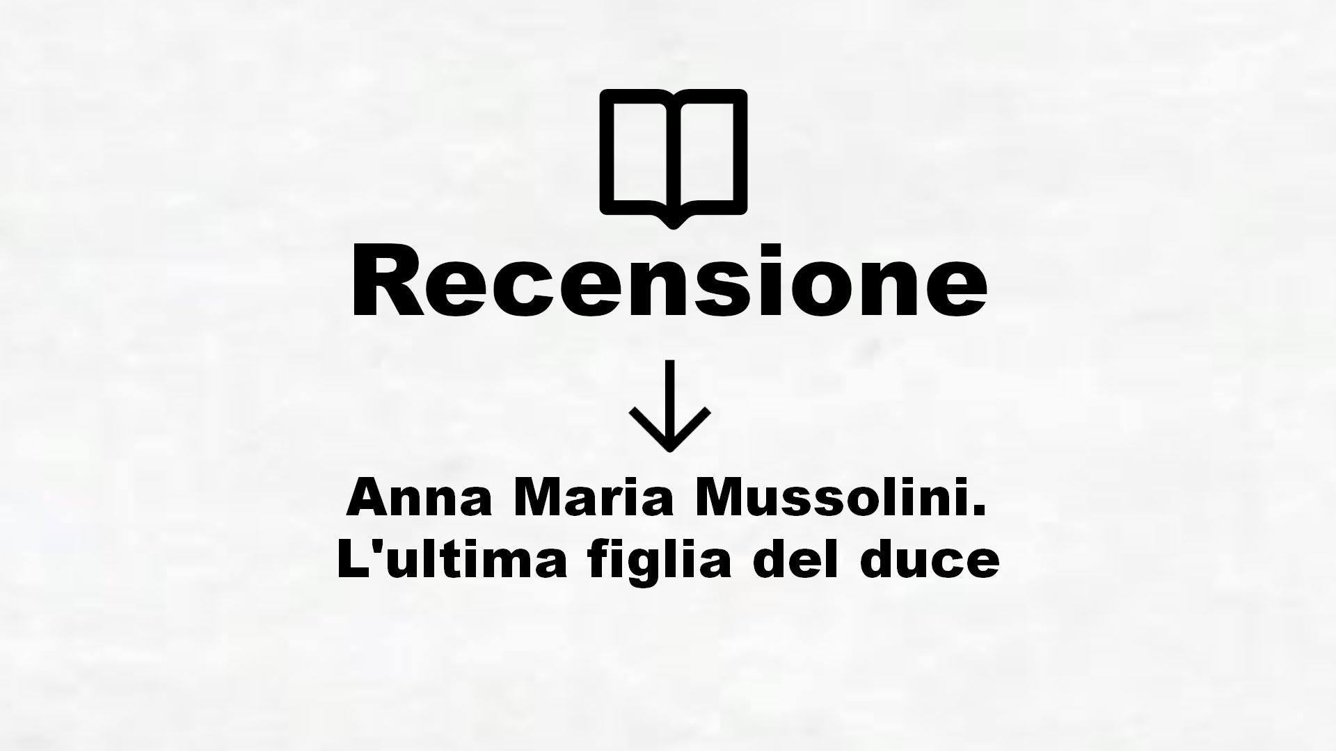 Anna Maria Mussolini. L’ultima figlia del duce – Recensione Libro