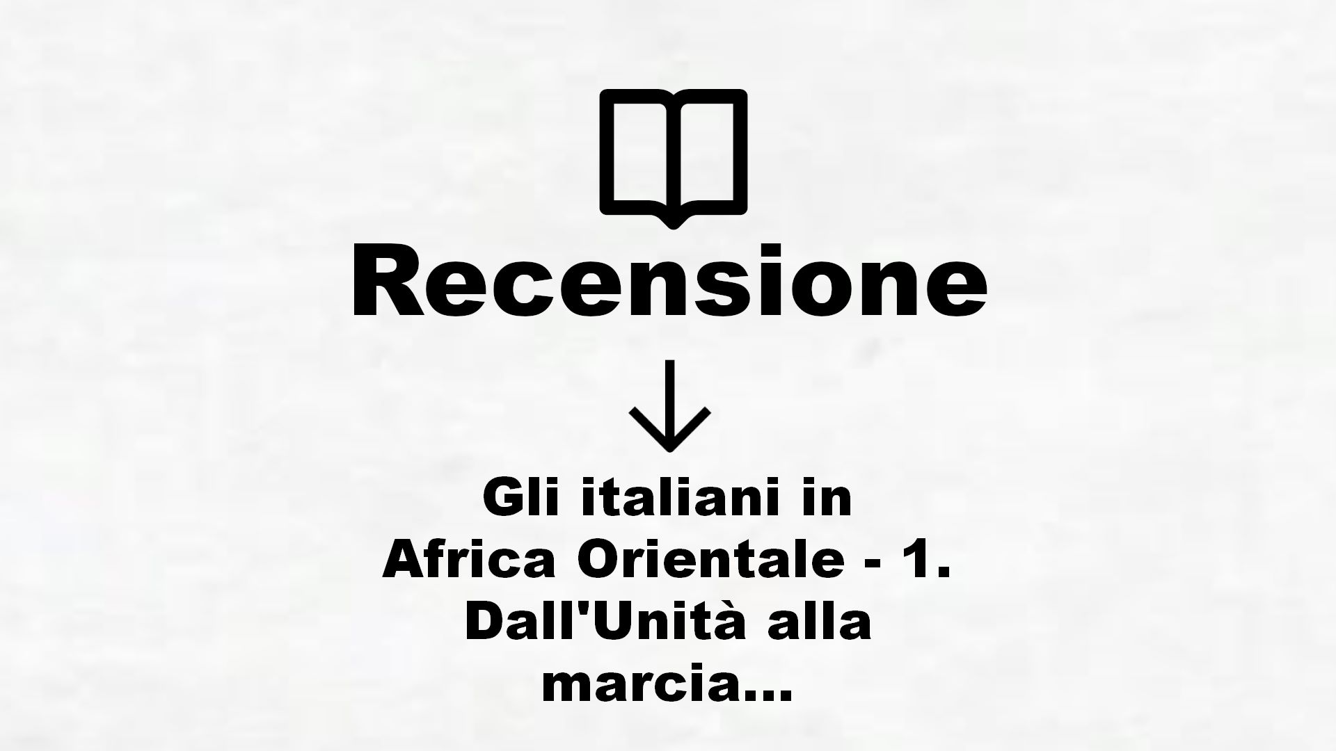 Gli italiani in Africa Orientale – 1. Dall’Unità alla marcia su Roma – Recensione Libro
