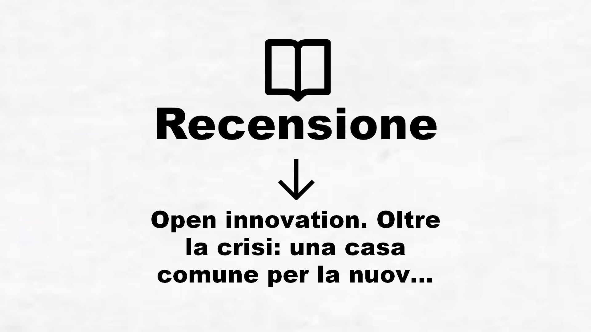 Open innovation. Oltre la crisi: una casa comune per la nuova economia – Recensione Libro