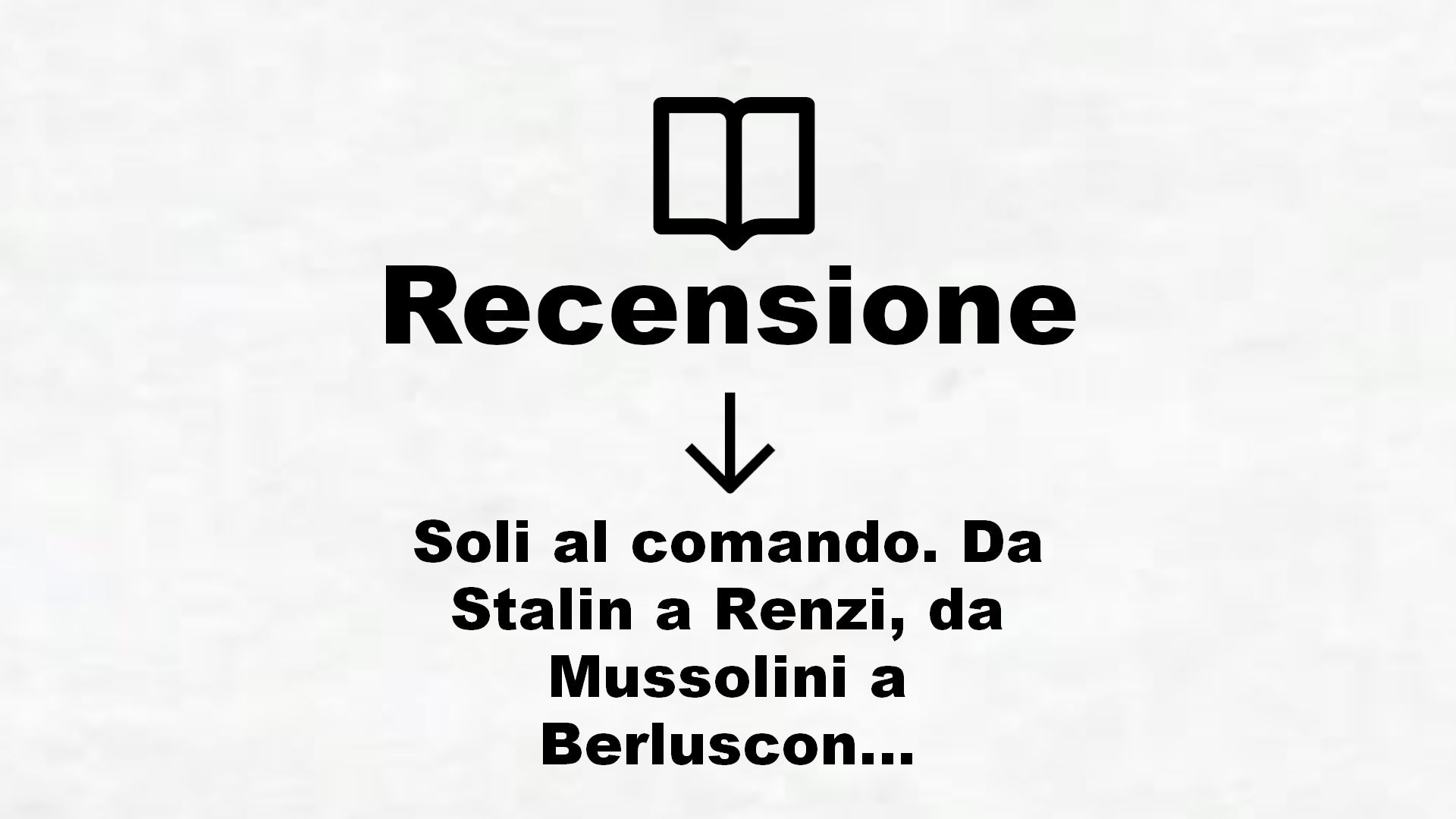 Soli al comando. Da Stalin a Renzi, da Mussolini a Berlusconi, da Hitler a Grillo. Storia, amori, errori – Recensione Libro