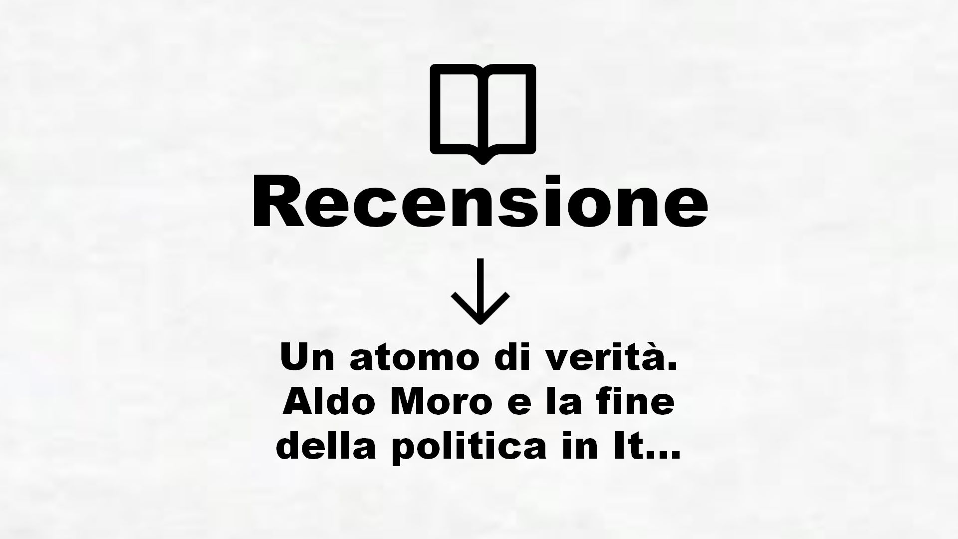Un atomo di verità. Aldo Moro e la fine della politica in Italia – Recensione Libro